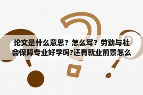 论文是什么意思？怎么写？劳动与社会保障专业好学吗?还有就业前景怎么样？