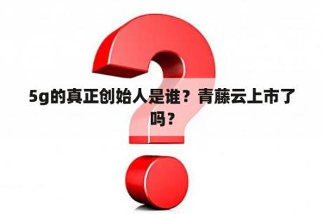 5g的真正创始人是谁？青藤云上市了吗？