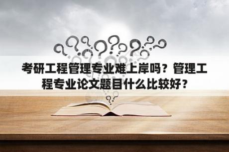 考研工程管理专业难上岸吗？管理工程专业论文题目什么比较好？