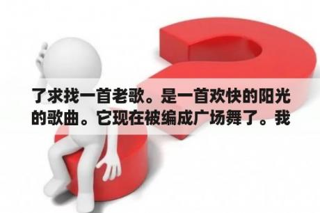 了求找一首老歌。是一首欢快的阳光的歌曲。它现在被编成广场舞了。我就听青了歌词里面有啊爸呀、呀、等等？广场舞有哪些歌曲？