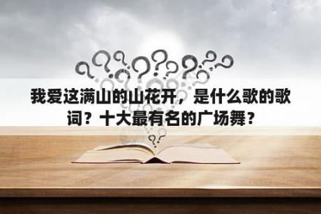 我爱这满山的山花开，是什么歌的歌词？十大最有名的广场舞？