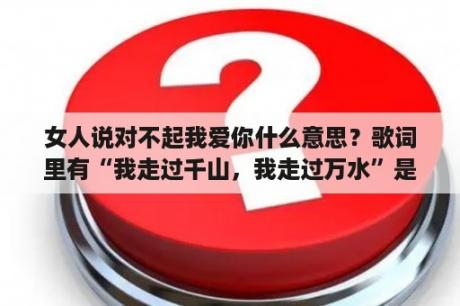 女人说对不起我爱你什么意思？歌词里有“我走过千山，我走过万水”是一条情歌，是谁唱的?帮帮忙啊，大家？