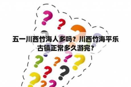 五一川西竹海人多吗？川西竹海平乐古镇正常多久游完？