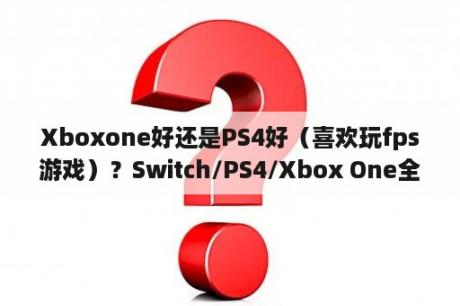 Xboxone好还是PS4好（喜欢玩fps游戏）？Switch/PS4/Xbox One全面对比，游戏党到底怎么选？