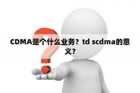 CDMA是个什么业务？td scdma的意义？