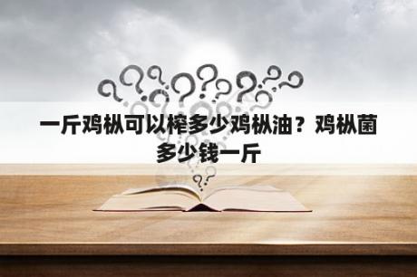 一斤鸡枞可以榨多少鸡枞油？鸡枞菌多少钱一斤