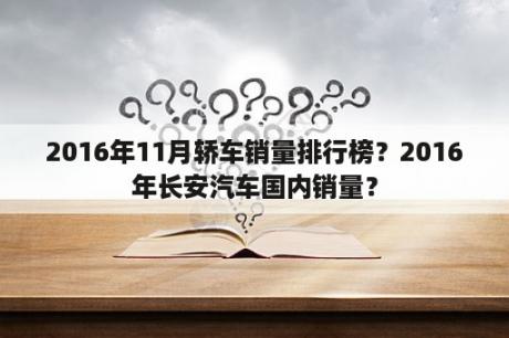 2016年11月轿车销量排行榜？2016年长安汽车国内销量？