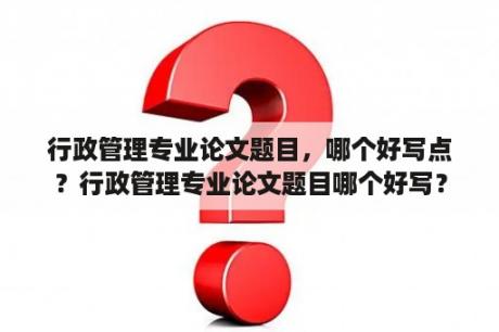 行政管理专业论文题目，哪个好写点？行政管理专业论文题目哪个好写？