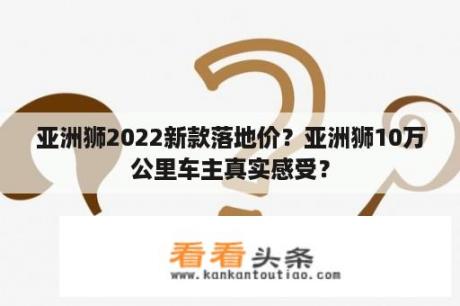 亚洲狮2022新款落地价？亚洲狮10万公里车主真实感受？