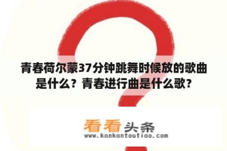 青春荷尔蒙37分钟跳舞时候放的歌曲是什么？青春进行曲是什么歌？