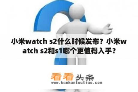 小米watch s2什么时候发布？小米watch s2和s1哪个更值得入手？