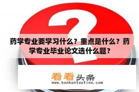 药学专业要学习什么？重点是什么？药学专业毕业论文选什么题？