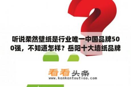 听说柔然壁纸是行业唯一中国品牌500强，不知道怎样？岳阳十大墙纸品牌？