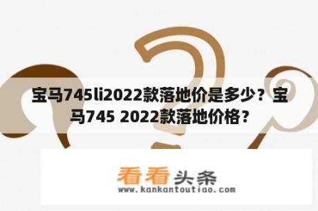 宝马745li2022款落地价是多少？宝马745 2022款落地价格？