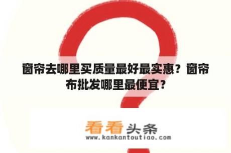 窗帘去哪里买质量最好最实惠？窗帘布批发哪里最便宜？