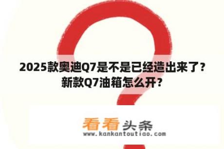 2025款奥迪Q7是不是已经造出来了？新款Q7油箱怎么开？