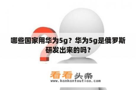 哪些国家用华为5g？华为5g是俄罗斯研发出来的吗？