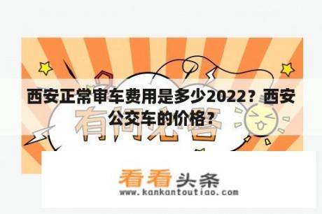 西安正常审车费用是多少2022？西安公交车的价格？