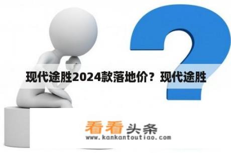 现代途胜2024款落地价？现代途胜