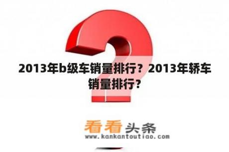 2013年b级车销量排行？2013年轿车销量排行？