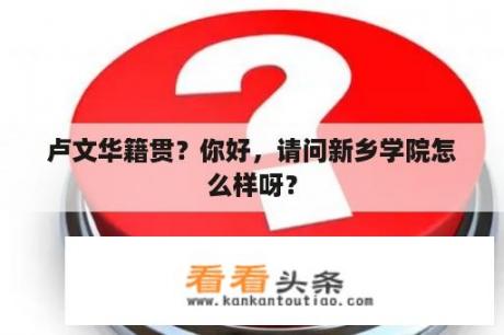 卢文华籍贯？你好，请问新乡学院怎么样呀？