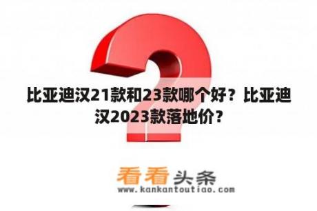 比亚迪汉21款和23款哪个好？比亚迪汉2023款落地价？