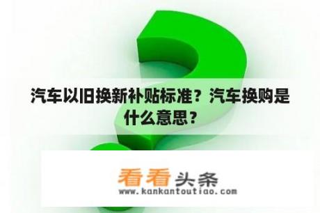 汽车以旧换新补贴标准？汽车换购是什么意思？