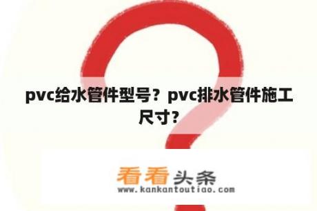 pvc给水管件型号？pvc排水管件施工尺寸？