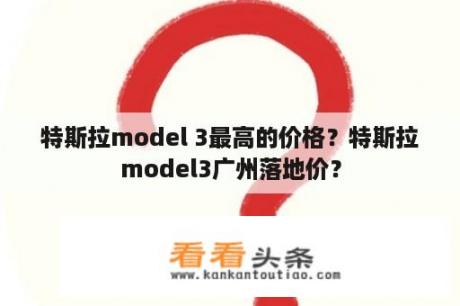 特斯拉model 3最高的价格？特斯拉model3广州落地价？