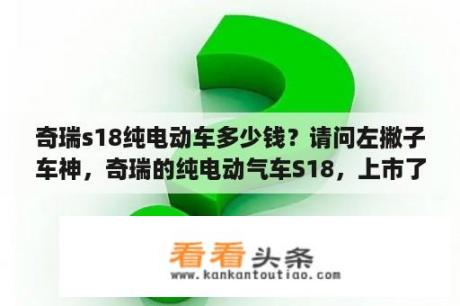 奇瑞s18纯电动车多少钱？请问左撇子车神，奇瑞的纯电动气车S18，上市了么？