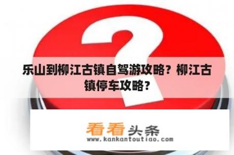 乐山到柳江古镇自驾游攻略？柳江古镇停车攻略？