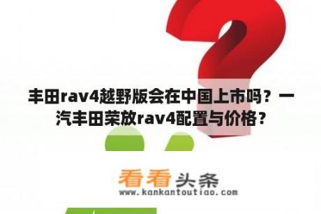 丰田rav4越野版会在中国上市吗？一汽丰田荣放rav4配置与价格？