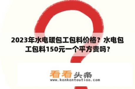 2023年水电暖包工包料价格？水电包工包料150元一个平方贵吗？