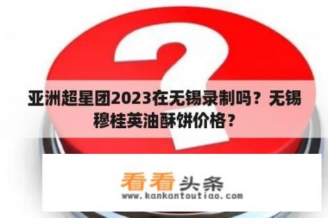 亚洲超星团2023在无锡录制吗？无锡穆桂英油酥饼价格？