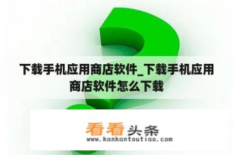 下载手机应用商店软件_下载手机应用商店软件怎么下载