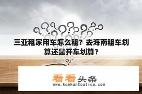 三亚租家用车怎么租？去海南租车划算还是开车划算？