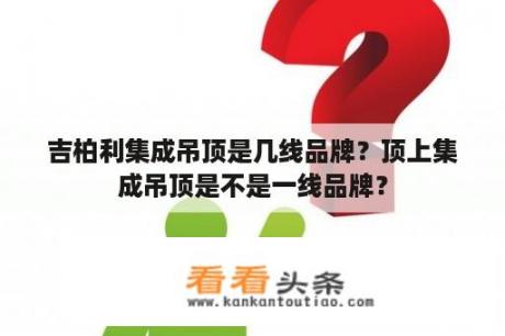 吉柏利集成吊顶是几线品牌？顶上集成吊顶是不是一线品牌？