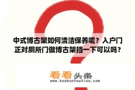 中式博古架如何清洁保养呢？入户门正对厕所门做博古架挡一下可以吗？