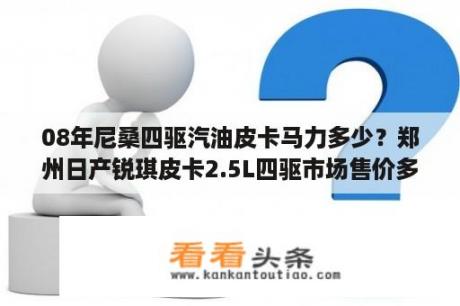 08年尼桑四驱汽油皮卡马力多少？郑州日产锐琪皮卡2.5L四驱市场售价多少钱？