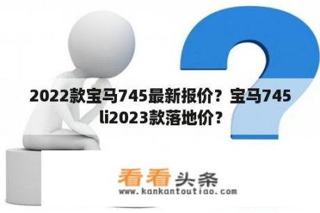 2022款宝马745最新报价？宝马745li2023款落地价？