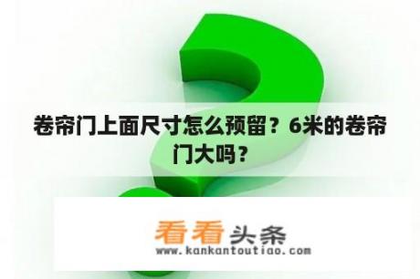 卷帘门上面尺寸怎么预留？6米的卷帘门大吗？