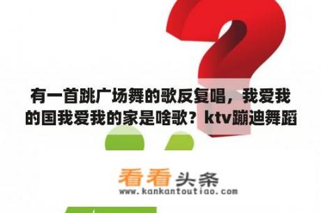 有一首跳广场舞的歌反复唱，我爱我的国我爱我的家是啥歌？ktv蹦迪舞蹈歌曲名？