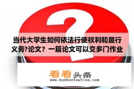 当代大学生如何依法行使权利和履行义务?论文？一篇论文可以交多门作业吗？