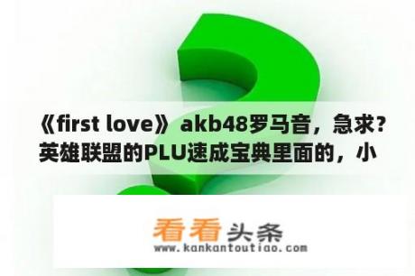 《first love》 akb48罗马音，急求？英雄联盟的PLU速成宝典里面的，小东和小米一起。那个小东去哪里做节目了啊求解？