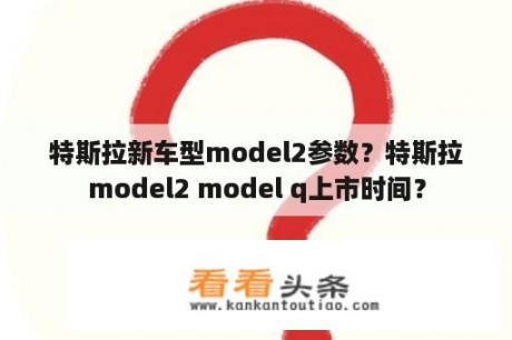 特斯拉新车型model2参数？特斯拉model2 model q上市时间？