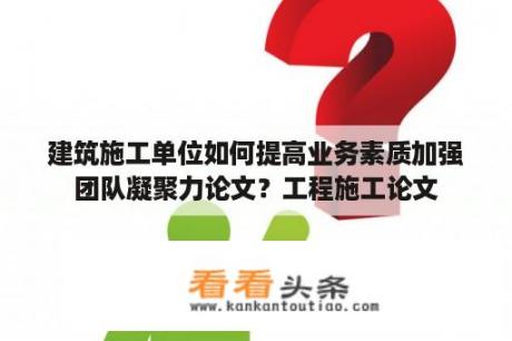 建筑施工单位如何提高业务素质加强团队凝聚力论文？工程施工论文