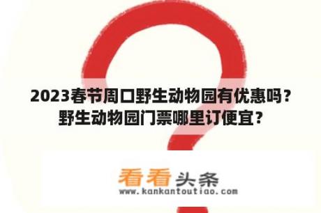 2023春节周口野生动物园有优惠吗？野生动物园门票哪里订便宜？