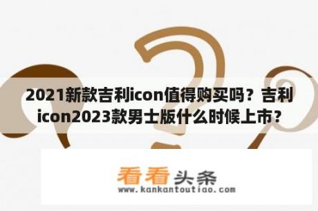 2021新款吉利icon值得购买吗？吉利icon2023款男士版什么时候上市？