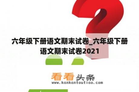 六年级下册语文期末试卷_六年级下册语文期末试卷2021