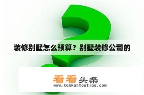 装修别墅怎么预算？别墅装修公司的